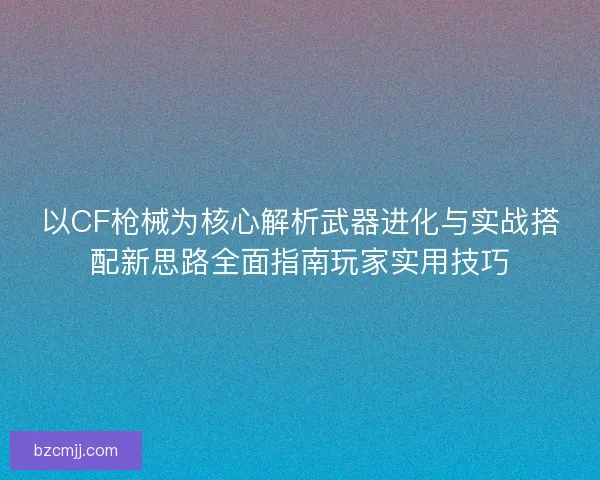 以CF枪械为核心解析武器进化与实战搭配新思路全面指南玩家实用技巧
