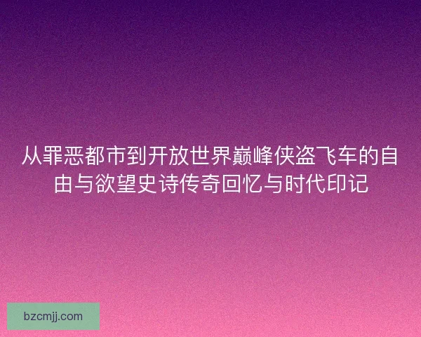 从罪恶都市到开放世界巅峰侠盗飞车的自由与欲望史诗传奇回忆与时代印记