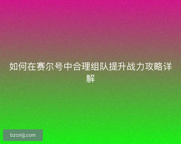 如何在赛尔号中合理组队提升战力攻略详解