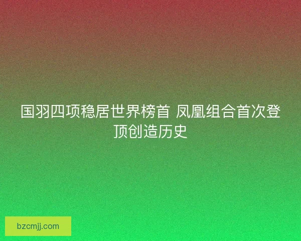 国羽四项稳居世界榜首 凤凰组合首次登顶创造历史