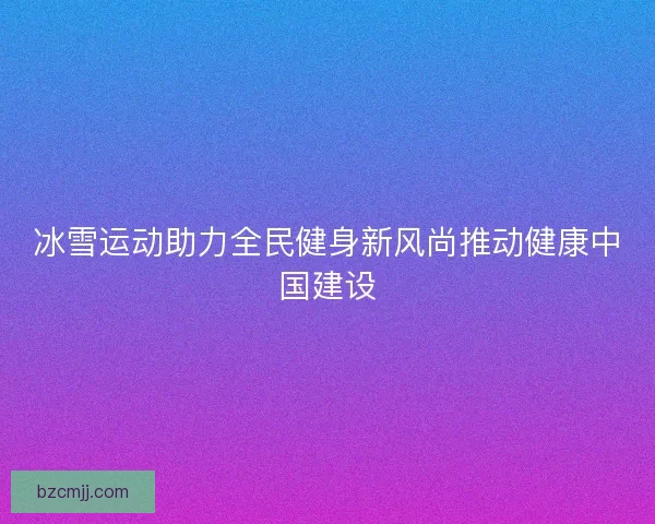 冰雪运动助力全民健身新风尚推动健康中国建设